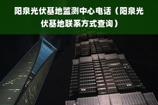 阳泉光伏基地监测中心电话（阳泉光伏基地联系方式查询）