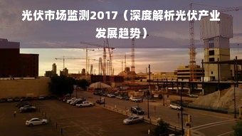 光伏市场监测2017（深度解析光伏产业发展趋势）