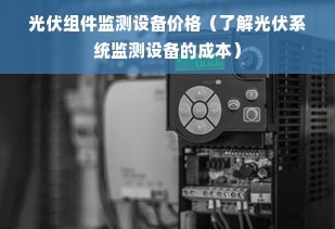 光伏组件监测设备价格（了解光伏系统监测设备的成本）