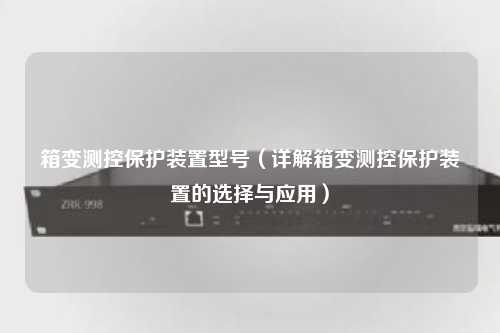 箱变测控保护装置型号（详解箱变测控保护装置的选择与应用）