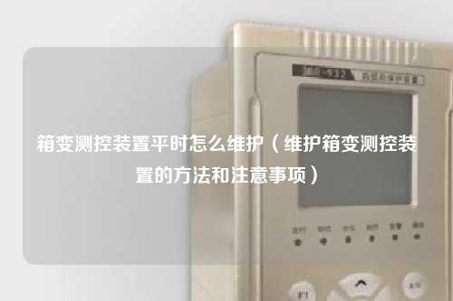 箱变测控装置平时怎么维护（维护箱变测控装置的方法和注意事项）