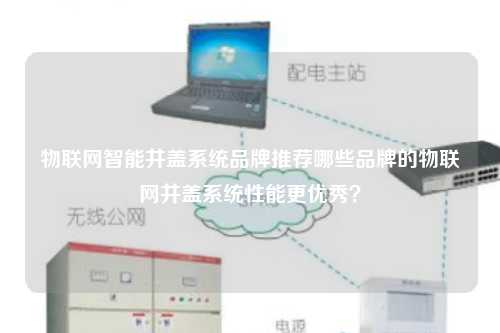 物联网智能井盖系统品牌推荐哪些品牌的物联网井盖系统性能更优秀？