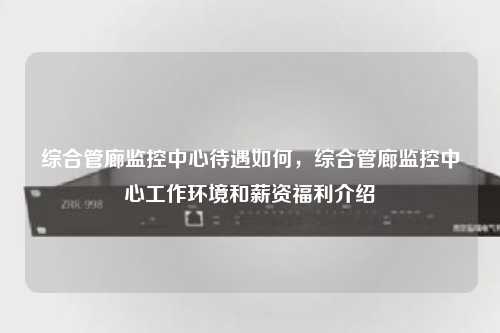 综合管廊监控中心待遇如何，综合管廊监控中心工作环境和薪资福利介绍