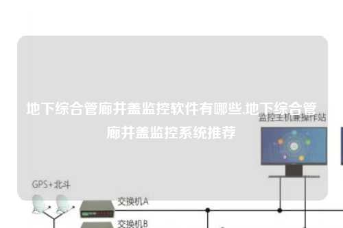 地下综合管廊井盖监控软件有哪些,地下综合管廊井盖监控系统推荐