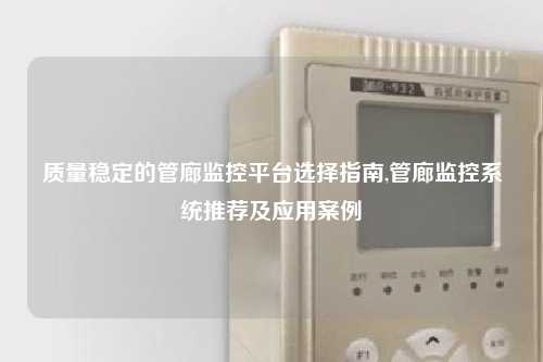 质量稳定的管廊监控平台选择指南,管廊监控系统推荐及应用案例