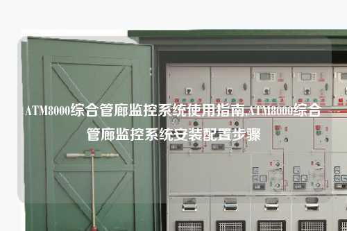 ATM8000综合管廊监控系统使用指南,ATM8000综合管廊监控系统安装配置步骤